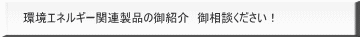 環境エネルギー関連製品の御紹介　御相談ください！